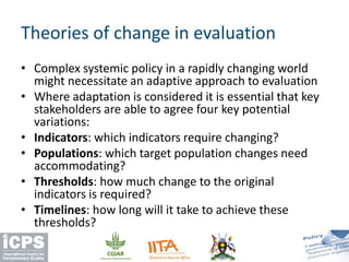 • Complex systemic policy in a rapidly changing world
might necessitate an adaptive approach to evaluation
• Where adaptation is considered it is essential that key
stakeholders are able to agree four key potential
variations:
• Indicators: which indicators require changing?
• Populations: which target population changes need
accommodating?
• Thresholds: how much change to the original
indicators is required?
• Timelines: how long will it take to achieve these
thresholds?
Theories of change in evaluation
 
