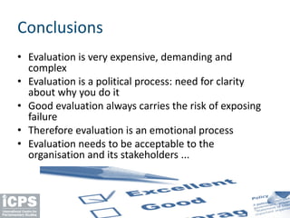 Conclusions
• Evaluation is very expensive, demanding and
complex
• Evaluation is a political process: need for clarity
about why you do it
• Good evaluation always carries the risk of exposing
failure
• Therefore evaluation is an emotional process
• Evaluation needs to be acceptable to the
organisation and its stakeholders ...
 