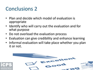 Conclusions 2
• Plan and decide which model of evaluation is
appropriate
• Identify who will carry out the evaluation and for
what purpose
• Do not overload the evaluation process
• Evaluation can give credibility and enhance learning
• Informal evaluation will take place whether you plan
it or not.
 