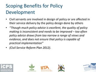 • Civil servants are involved in design of policy or are affected in
their service delivery by the policy design done by others
• “Though much policy advice is excellent, the quality of policy
making is inconsistent and needs to be improved – too often
policy advice draws from too narrow a range of views and
evidence, and does not ensure that policy is capable of
practical implementation”
• (Civil Service Reform Plan 2012).
Scoping Benefits for Policy
Development
 