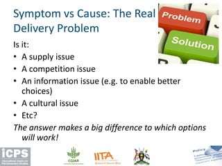 Is it:
• A supply issue
• A competition issue
• An information issue (e.g. to enable better
choices)
• A cultural issue
• Etc?
The answer makes a big difference to which options
will work!
Symptom vs Cause: The Real
Delivery Problem
 