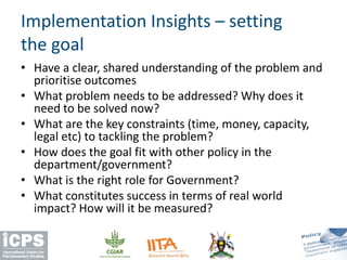 Implementation Insights – setting
the goal
• Have a clear, shared understanding of the problem and
prioritise outcomes
• What problem needs to be addressed? Why does it
need to be solved now?
• What are the key constraints (time, money, capacity,
legal etc) to tackling the problem?
• How does the goal fit with other policy in the
department/government?
• What is the right role for Government?
• What constitutes success in terms of real world
impact? How will it be measured?
 
