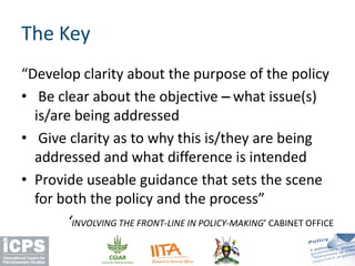 “Develop clarity about the purpose of the policy
• Be clear about the objective –– what issue(s)
is/are being addressed
• Give clarity as to why this is/they are being
addressed and what difference is intended
• Provide useable guidance that sets the scene
for both the policy and the process”
‘INVOLVING THE FRONT-LINE IN POLICY-MAKING’ CABINET OFFICE
The Key
 