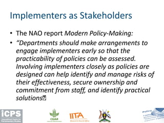 • The NAO report Modern Policy-Making:
• “Departments should make arrangements to
engage implementers early so that the
practicability of policies can be assessed.
Involving implementers closely as policies are
designed can help identify and manage risks of
their effectiveness, secure ownership and
commitment from staff, and identify practical
solutions…”.
Implementers as Stakeholders
 