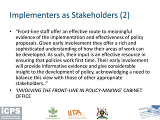 • “Front-line staff offer an effective route to meaningful
evidence of the implementation and effectiveness of policy
proposals. Given early involvement they offer a rich and
sophisticated understanding of how their areas of work can
be developed. As such, their input is an effective resource in
ensuring that policies work first time. Their early involvement
will provide informative evidence and give considerable
insight to the development of policy, acknowledging a need to
balance this view with those of other appropriate
stakeholders..”
• ‘INVOLVING THE FRONT-LINE IN POLICY-MAKING’ CABINET
OFFICE
Implementers as Stakeholders (2)
 