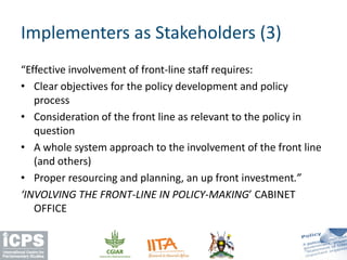 “Effective involvement of front-line staff requires:
• Clear objectives for the policy development and policy
process
• Consideration of the front line as relevant to the policy in
question
• A whole system approach to the involvement of the front line
(and others)
• Proper resourcing and planning, an up front investment.”
‘INVOLVING THE FRONT-LINE IN POLICY-MAKING’ CABINET
OFFICE
Implementers as Stakeholders (3)
 