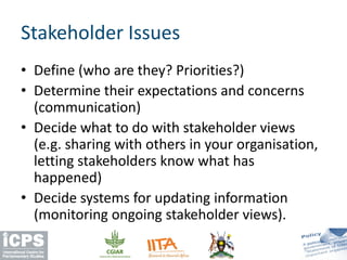 • Define (who are they? Priorities?)
• Determine their expectations and concerns
(communication)
• Decide what to do with stakeholder views
(e.g. sharing with others in your organisation,
letting stakeholders know what has
happened)
• Decide systems for updating information
(monitoring ongoing stakeholder views).
Stakeholder Issues
 