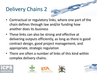 • Contractual or regulatory links, where one part of the
chain defines through law and/or funding how
another does its business
• These links can also be strong and effective at
delivering outputs efficiently, as long as there is good
contract design, good project management, and
appropriate, strategic regulation
• There are often a number of links of this kind within
complex delivery chains.
Delivery Chains 2
 