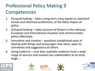 1. Forward looking – takes a long term view, based on statistical
trends and informed predictions, of the likely impact of
policy
2. Outward looking – takes account of factors in the national,
European and international situation and communicates
policy effectively
3. Innovative and creative – questions established ways of
dealing with things and encourages new ideas; open to
comments and suggestions of others
4. Using evidence – uses best available evidence from a wide
range of sources and involves key stakeholders at an early
stage …
Professional Policy Making 9
Competencies
 