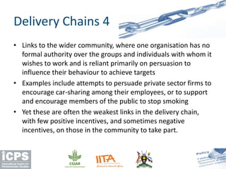 • Links to the wider community, where one organisation has no
formal authority over the groups and individuals with whom it
wishes to work and is reliant primarily on persuasion to
influence their behaviour to achieve targets
• Examples include attempts to persuade private sector firms to
encourage car-sharing among their employees, or to support
and encourage members of the public to stop smoking
• Yet these are often the weakest links in the delivery chain,
with few positive incentives, and sometimes negative
incentives, on those in the community to take part.
Delivery Chains 4
 