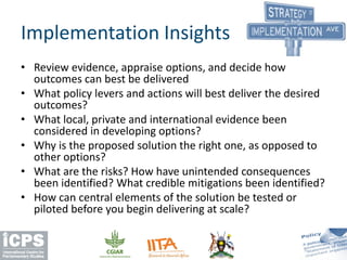 Implementation Insights
• Review evidence, appraise options, and decide how
outcomes can best be delivered
• What policy levers and actions will best deliver the desired
outcomes?
• What local, private and international evidence been
considered in developing options?
• Why is the proposed solution the right one, as opposed to
other options?
• What are the risks? How have unintended consequences
been identified? What credible mitigations been identified?
• How can central elements of the solution be tested or
piloted before you begin delivering at scale?
 