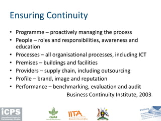 Ensuring Continuity
• Programme – proactively managing the process
• People – roles and responsibilities, awareness and
education
• Processes – all organisational processes, including ICT
• Premises – buildings and facilities
• Providers – supply chain, including outsourcing
• Profile – brand, image and reputation
• Performance – benchmarking, evaluation and audit
Business Continuity Institute, 2003
 