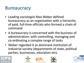 • Leading sociologist Max Weber defined
bureaucracy as an organisation with a hierarchy
of paid, full-time officials who formed a chain of
command
• A bureaucracy is concerned with the business of
administration: with controlling, managing and
co-ordinating a complex range of tasks
• Weber regarded it as dominant institution of
industrial society (departments of state, political
parties, businesses, education etc).
Bureaucracy
 