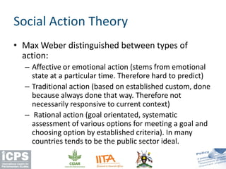 • Max Weber distinguished between types of
action:
– Affective or emotional action (stems from emotional
state at a particular time. Therefore hard to predict)
– Traditional action (based on established custom, done
because always done that way. Therefore not
necessarily responsive to current context)
– Rational action (goal orientated, systematic
assessment of various options for meeting a goal and
choosing option by established criteria). In many
countries tends to be the public sector ideal.
Social Action Theory
 