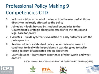5. Inclusive – takes account of the impact on the needs of all those
directly or indirectly affected by the policy
6. Joined up – looks beyond institutional boundaries to the
Government’s strategic objectives; establishes the ethical and
legal base for policy
7. Evaluates – builds systematic evaluation of early outcomes into the
policy process
8. Reviews – keeps established policy under review to ensure it
continues to deal with the problems it was designed to tackle,
taking account of associated effects elsewhere
9. Learns lessons – learns from experience of what works and what
doesn’t.
PROFESSIONAL POLICY MAKING FOR THE TWENTY FIRST CENTURY(1999)
Professional Policy Making 9
Competencies CTD
 