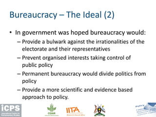 • In government was hoped bureaucracy would:
– Provide a bulwark against the irrationalities of the
electorate and their representatives
– Prevent organised interests taking control of
public policy
– Permanent bureaucracy would divide politics from
policy
– Provide a more scientific and evidence based
approach to policy.
Bureaucracy – The Ideal (2)
 