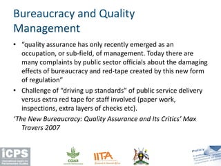• “quality assurance has only recently emerged as an
occupation, or sub-field, of management. Today there are
many complaints by public sector officials about the damaging
effects of bureaucracy and red-tape created by this new form
of regulation”
• Challenge of “driving up standards” of public service delivery
versus extra red tape for staff involved (paper work,
inspections, extra layers of checks etc).
‘The New Bureaucracy: Quality Assurance and Its Critics’ Max
Travers 2007
Bureaucracy and Quality
Management
 