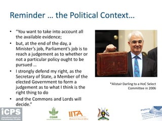 • “You want to take into account all
the available evidence;
• but, at the end of the day, a
Minister’s job, Parliament’s job is to
reach a judgement as to whether or
not a particular policy ought to be
pursued …
• I strongly defend my right, as the
Secretary of State, a Member of the
elected Government to form a
judgement as to what I think is the
right thing to do
• and the Commons and Lords will
decide.”
Reminder … the Political Context…
*Alistair Darling to a HoC Select
Committee in 2006
 