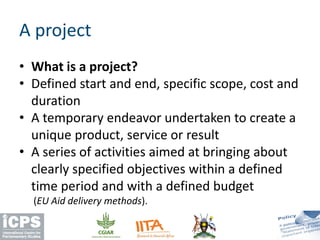 • What is a project?
• Defined start and end, specific scope, cost and
duration
• A temporary endeavor undertaken to create a
unique product, service or result
• A series of activities aimed at bringing about
clearly specified objectives within a defined
time period and with a defined budget
(EU Aid delivery methods).
A project
 