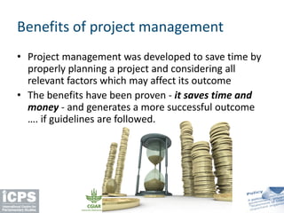 • Project management was developed to save time by
properly planning a project and considering all
relevant factors which may affect its outcome
• The benefits have been proven - it saves time and
money - and generates a more successful outcome
…. if guidelines are followed.
Benefits of project management
 