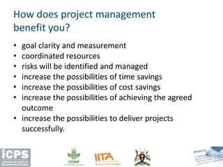 • goal clarity and measurement
• coordinated resources
• risks will be identified and managed
• increase the possibilities of time savings
• increase the possibilities of cost savings
• increase the possibilities of achieving the agreed
outcome
• increase the possibilities to deliver projects
successfully.
How does project management
benefit you?
 