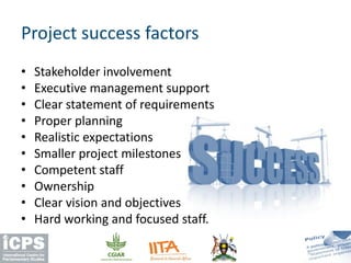 • Stakeholder involvement
• Executive management support
• Clear statement of requirements
• Proper planning
• Realistic expectations
• Smaller project milestones
• Competent staff
• Ownership
• Clear vision and objectives
• Hard working and focused staff.
Project success factors
 