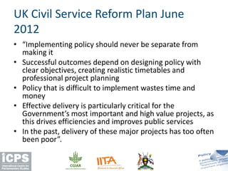 • “Implementing policy should never be separate from
making it
• Successful outcomes depend on designing policy with
clear objectives, creating realistic timetables and
professional project planning
• Policy that is difficult to implement wastes time and
money
• Effective delivery is particularly critical for the
Government’s most important and high value projects, as
this drives efficiencies and improves public services
• In the past, delivery of these major projects has too often
been poor”.
UK Civil Service Reform Plan June
2012
 