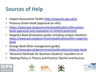 • Impact Assessment Toolkit http://www.bis.gov.uk/ia
• Treasury Green book (appraisal on vfm)
• https://www.gov.uk/government/publications/the-green-
book-appraisal-and-evaluation-in-central-governent
• Magenta Book (Evaluation guide including analyst checklist)
https://www.gov.uk/government/publications/the-magenta-
book
• Orange Book (Risk management guide)
https://www.gov.uk/government/publications/orange-book
• ‘Research Methods for Business Students’ Saunders et al
• ‘Making Policy in Theory and Practice’ Bochel and Duncan.
Sources of Help
 