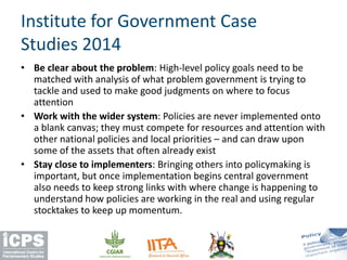 • Be clear about the problem: High-level policy goals need to be
matched with analysis of what problem government is trying to
tackle and used to make good judgments on where to focus
attention
• Work with the wider system: Policies are never implemented onto
a blank canvas; they must compete for resources and attention with
other national policies and local priorities – and can draw upon
some of the assets that often already exist
• Stay close to implementers: Bringing others into policymaking is
important, but once implementation begins central government
also needs to keep strong links with where change is happening to
understand how policies are working in the real and using regular
stocktakes to keep up momentum.
Institute for Government Case
Studies 2014
 