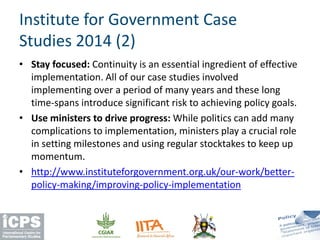 • Stay focused: Continuity is an essential ingredient of effective
implementation. All of our case studies involved
implementing over a period of many years and these long
time-spans introduce significant risk to achieving policy goals.
• Use ministers to drive progress: While politics can add many
complications to implementation, ministers play a crucial role
in setting milestones and using regular stocktakes to keep up
momentum.
• http://www.instituteforgovernment.org.uk/our-work/better-
policy-making/improving-policy-implementation
Institute for Government Case
Studies 2014 (2)
 