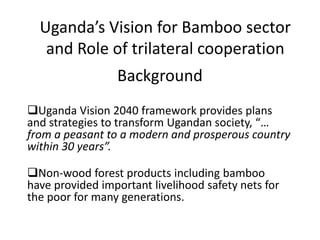 Uganda’s Vision for Bamboo sector
and Role of trilateral cooperation
Background
Uganda Vision 2040 framework provides plans
and strategies to transform Ugandan society, “…
from a peasant to a modern and prosperous country
within 30 years”.
Non-wood forest products including bamboo
have provided important livelihood safety nets for
the poor for many generations.
 