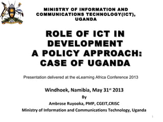 ROLE OF ICT INROLE OF ICT IN
DEVELOPMENTDEVELOPMENT
A POLICY APPROACH:A POLICY APPROACH:
CASE OF UGANDACASE OF UGANDA
1
Windhoek, Namibia, May 31st
2013
By
Ambrose Ruyooka, PMP, CGEIT,CRISC
Ministry of Information and Communications Technology, Uganda
Presentation delivered at the eLearning Africa Conference 2013
MINISTRY OF INFORMATION ANDMINISTRY OF INFORMATION AND
COMMUNICATIONS TECHNOLOGY(ICT),COMMUNICATIONS TECHNOLOGY(ICT),
UGANDAUGANDA
 