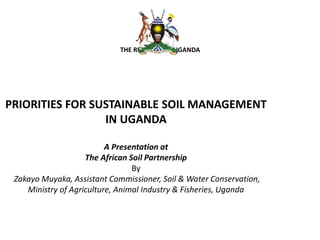 THE REPUBLIC OF UGANDA
PRIORITIES FOR SUSTAINABLE SOIL MANAGEMENT
IN UGANDA
A Presentation at
The African Soil Partnership
By
Zakayo Muyaka, Assistant Commissioner, Soil & Water Conservation,
Ministry of Agriculture, Animal Industry & Fisheries, Uganda
 