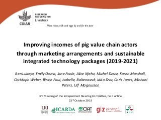 Improving incomes of pig value chain actors
through marketing arrangements and sustainable
integrated technology packages (2019-2021)
Ben Lukuyu, Emily Ouma, Jane Poole, Alice Njehu, Michel Dione, Karen Marshall,
Christoph Weber, Birthe Paul, Isabelle, Baltenweck, Iddo Dror, Chris Jones, Michael
Peters, Ulf Magnusson
3rd Meeting of the Independent Steering Committee, held online
23rd October 2019
 