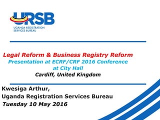 Legal Reform & Business Registry Reform
Presentation at ECRF/CRF 2016 Conference
at City Hall
Cardiff, United Kingdom
Kwesiga Arthur,
Uganda Registration Services Bureau
Tuesday 10 May 2016
 