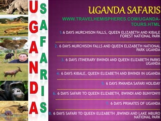 1.6 DAYS MURCHISON FALLS, QUEEN ELIZABETH AND KIBALE
FOREST NATIONAL PARK
………..……..……………………………………………………………………………….
2. 6 DAYS MURCHISON FALLS AND QUEEN ELIZABETH NATIONAL
PARK UGANDA
…………..……………………………………………………………………………………
3. 6 DAYS ITINERARY BWINDI AND QUEEN ELIZABETH PARKS
UGANDA
…………..……………………………………………………………………………………
4. 6 DAYS KIBALE, QUEEN ELIZABETH AND BWINDI IN UGANDA
………..………………………………………………………………………………………
5. 6 DAYS RWANDA SAFARI HOLIDAY
…………………………………………………………………………………………………
6. 6 DAYS SAFARI TO QUEEN ELIZABETH, BWINDI AND BUNYONYI
………………………………………………………………………………………………….
7. 6 DAYS PRIMATES OF UGANDA
………………………………………………………………………………………………….
8. 6 DAYS SAFARI TO QUEEN ELIZABETH ,BWINDI AND LAKE MBURO
NATIONAL PARK
 