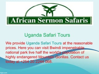 Uganda Safari Tours
We provide Uganda Safari Tours at the reasonable
prices. Here you can visit Bwindi impenetrable
national park live half the world's population of
highly endangered Mountain Gorillas. Contact us
today at +254 20 2244 068.
 