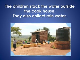 The children stack the water outside
the cook house.
They also collect rain water.
 
