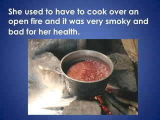 She used to have to cook over an
open fire and it was very smoky and
bad for her health.
 