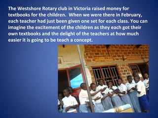 The Westshore Rotary club in Victoria raised money for
textbooks for the children. When we were there in February,
each teacher had just been given one set for each class. You can
imagine the excitement of the children as they each got their
own textbooks and the delight of the teachers at how much
easier it is going to be teach a concept.
 