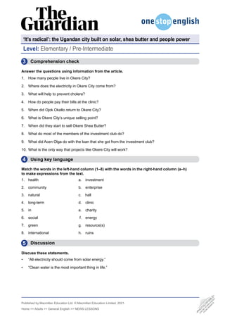 Published by Macmillan Education Ltd. © Macmillan Education Limited, 2021.
Home >> Adults >> General English >> NEWS LESSONS
Level: Elementary / Pre-Intermediate
•
P
H
O
T
O
C
O
P
I
A
B
L
E
•
C
A
N
B
E
D
O
W
N
L
O
A
D
E
D
F
R
O
M
W
E
B
S
I
T
E
‘It’s radical’: the Ugandan city built on solar, shea butter and people power
3
4
5
  Comprehension check
Answer the questions using information from the article.
1. How many people live in Okere City?
2. Where does the electricity in Okere City come from?
3. What will help to prevent cholera?
4. How do people pay their bills at the clinic?
5. When did Ojok Okello return to Okere City?
6. What is Okere City’s unique selling point?
7. When did they start to sell Okere Shea Butter?
8. What do most of the members of the investment club do?
9. What did Acen Olga do with the loan that she got from the investment club?
10. What is the only way that projects like Okere City will work?
  Using key language
Match the words in the left-hand column (1–8) with the words in the right-hand column (a–h)
to make expressions from the text.
1. health a. investment
2. community b. enterprise
3. natural c. hall
4. long-term d. clinic
5. in e. charity
6. social	 f. energy
7. green g. resource(s)
8. international h. ruins
  Discussion
Discuss these statements.
• “All electricity should come from solar energy.”
• “Clean water is the most important thing in life.”
 