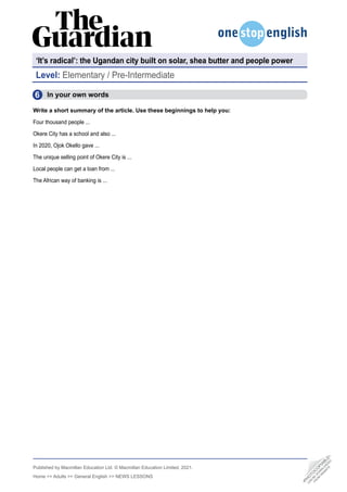 Published by Macmillan Education Ltd. © Macmillan Education Limited, 2021.
Home >> Adults >> General English >> NEWS LESSONS
Level: Elementary / Pre-Intermediate
‘It’s radical’: the Ugandan city built on solar, shea butter and people power
6
  In your own words
Write a short summary of the article. Use these beginnings to help you:
Four thousand people ...
Okere City has a school and also ...
In 2020, Ojok Okello gave ...
The unique selling point of Okere City is ...
Local people can get a loan from ...
The African way of banking is ...
•
P
H
O
T
O
C
O
P
I
A
B
L
E
•
C
A
N
B
E
D
O
W
N
L
O
A
D
E
D
F
R
O
M
W
E
B
S
I
T
E
 