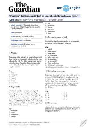 Published by Macmillan Education Ltd. © Macmillan Education Limited, 2021.
Home >> Adults >> General English >> NEWS LESSONS
Level: Elementary / Pre-Intermediate – Teacher’s notes
•
P
H
O
T
O
C
O
P
I
A
B
L
E
•
C
A
N
B
E
D
O
W
N
L
O
A
D
E
D
F
R
O
M
W
E
B
S
I
T
E
Article summary: The article describes
how a ruined village in Uganda has become
a successful town.
Time: 60 minutes
Skills: Reading, Speaking, Writing
Language focus: Vocabulary
Materials needed: One copy of the
worksheet per student
1. Warmer
The purpose of this activity is for students to learn a bit
about Uganda as it is probably not a country that many
will be familiar with. Two of the questions also lead to
information about shea butter. Students may not be
aware but shea butter has a wide range of uses in
everyday products.
Key:
1. East
2. Kampala
3. Kenya
4. shilling
5. trees
6. cosmetics
2. Key words
Ask students to do the exercise individually and
then compare their answers in pairs or small groups.
Encourage students to use some of this vocabulary
actively by asking them questions such as ‘What are the
advantages and disadvantages of paying for something
in instalments?’ Highlight the fact that the verb ‘fail’ is the
opposite of ‘succeed’ in this context, but the opposite of
‘pass’ in the context of an exam.
Key:
1. transform
2. solar
3. instalments
4. charity
5. fail
6. enterprise
7. unique
8. resource
9. investment
10. loan
3. Comprehension check
Point out that the information needed for the answers is
in the order in which it appears in the text.
Key:
1. 4,000
2. solar energy
3. clean water
4. in instalments
5. a few years ago
6. its shea trees
7. in August 2020
8. They are farmers.
9. She bought shea seeds.
10. if local people create them and are involved in them
4. Using key language
Encourage students to look back in the text to check their
answers. Highlight the phrase ‘in ruins’ (a town or city
is in ruins after a war or after a disaster). A ‘community
hall’ is a place where local people have meetings or
social events. Ask students if they know any examples
of international charities (e.g. Oxfam, UNICEF, Save
the Children).
Key:
1. d
2. c
3. g
4. a
5. h
6. b
7. f
8. e
5. Discussion
Allow students time to note down their ideas about each
statement and encourage them to say why they agree or
disagree with each one.
‘It’s radical’: the Ugandan city built on solar, shea butter and people power
 