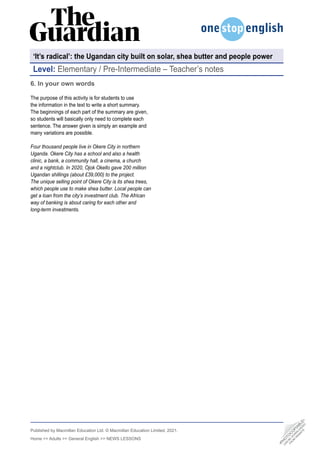 Published by Macmillan Education Ltd. © Macmillan Education Limited, 2021.
Home >> Adults >> General English >> NEWS LESSONS
Level: Elementary / Pre-Intermediate – Teacher’s notes
6. In your own words
The purpose of this activity is for students to use
the information in the text to write a short summary.
The beginnings of each part of the summary are given,
so students will basically only need to complete each
sentence. The answer given is simply an example and
many variations are possible.
Four thousand people live in Okere City in northern
Uganda. Okere City has a school and also a health
clinic, a bank, a community hall, a cinema, a church
and a nightclub. In 2020, Ojok Okello gave 200 million
Ugandan shillings (about £39,000) to the project.
The unique selling point of Okere City is its shea trees,
which people use to make shea butter. Local people can
get a loan from the city’s investment club. The African
way of banking is about caring for each other and
long-term investments.
‘It’s radical’: the Ugandan city built on solar, shea butter and people power
•
P
H
O
T
O
C
O
P
I
A
B
L
E
•
C
A
N
B
E
D
O
W
N
L
O
A
D
E
D
F
R
O
M
W
E
B
S
I
T
E
 