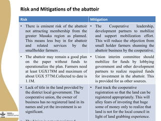 Risk and Mitigations of the abattoir
Risk Mitigation
• There is eminent risk of the abattoir
not attracting membership from the
greater Masaka region as planned.
This means less buy in for abattoir
and related services by the
smallholder farmers .
• The Cooperative leadership,
development partners to mobilize
and support mobilization effort.
This will reduce the objection from
small holder farmers shunning the
abattoir business by the cooperative.
• The abattoir may remain a good plan
on the paper without funds to
operationalize the plan. Farmers need
at least UGX178M and maximum of
about UGX 577M.Collected to date is
1.1M.
• Union interim committee should
mobilize for funds by lobbying
government and other development
partners to realize required funds
for investment in the abattoir. This
is provided for as other sources.
• Lack of title in the land provided by
the district local government. The
cooperative union, the owner of
business has no registered land in its
names and yet the investment is so
significant.
• Fast track the cooperative
registration so that the land can be
registered appropriately. This will
alley fears of investing that huge
some of money only to realize that
land is not for the local council in
light of land grabbing experience.
 