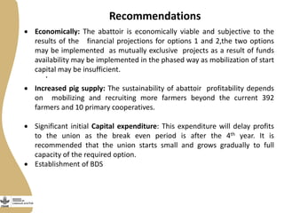 Recommendations
.
 Economically: The abattoir is economically viable and subjective to the
results of the financial projections for options 1 and 2,the two options
may be implemented as mutually exclusive projects as a result of funds
availability may be implemented in the phased way as mobilization of start
capital may be insufficient.
 Increased pig supply: The sustainability of abattoir profitability depends
on mobilizing and recruiting more farmers beyond the current 392
farmers and 10 primary cooperatives.
 Significant initial Capital expenditure: This expenditure will delay profits
to the union as the break even period is after the 4th year. It is
recommended that the union starts small and grows gradually to full
capacity of the required option.
 Establishment of BDS
 