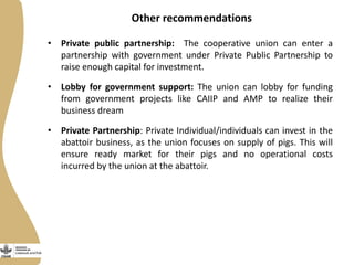 Other recommendations
• Private public partnership: The cooperative union can enter a
partnership with government under Private Public Partnership to
raise enough capital for investment.
• Lobby for government support: The union can lobby for funding
from government projects like CAIIP and AMP to realize their
business dream
• Private Partnership: Private Individual/individuals can invest in the
abattoir business, as the union focuses on supply of pigs. This will
ensure ready market for their pigs and no operational costs
incurred by the union at the abattoir.
 