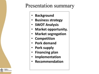 Presentation summary
• Background
• Business strategy
• SWOT Analysis
• Market opportunity.
• Market segregation
• Competition
• Pork demand
• Pork supply
• Financing plan
• Implementation
• Recommendation
 