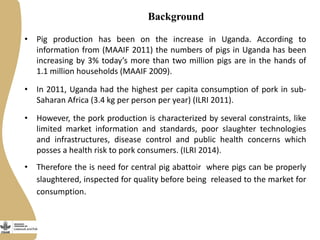 Background
• Pig production has been on the increase in Uganda. According to
information from (MAAIF 2011) the numbers of pigs in Uganda has been
increasing by 3% today’s more than two million pigs are in the hands of
1.1 million households (MAAIF 2009).
• In 2011, Uganda had the highest per capita consumption of pork in sub-
Saharan Africa (3.4 kg per person per year) (ILRI 2011).
• However, the pork production is characterized by several constraints, like
limited market information and standards, poor slaughter technologies
and infrastructures, disease control and public health concerns which
posses a health risk to pork consumers. (ILRI 2014).
• Therefore the is need for central pig abattoir where pigs can be properly
slaughtered, inspected for quality before being released to the market for
consumption.
 