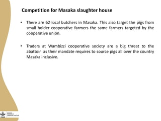 Competition for Masaka slaughter house
• There are 62 local butchers in Masaka. This also target the pigs from
small holder cooperative farmers the same farmers targeted by the
cooperative union.
• Traders at Wambizzi cooperative society are a big threat to the
abattoir as their mandate requires to source pigs all over the country
Masaka inclusive.
 